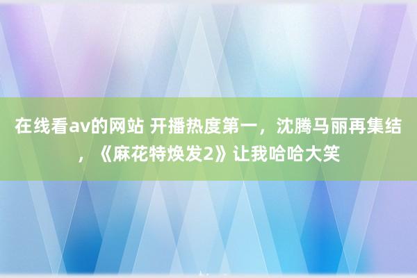 在线看av的网站 开播热度第一，沈腾马丽再集结，《麻花特焕发2》让我哈哈大笑